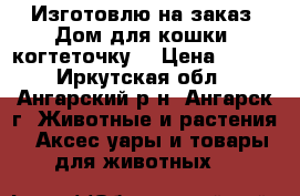 Изготовлю на заказ. Дом для кошки, когтеточку. › Цена ­ 100 - Иркутская обл., Ангарский р-н, Ангарск г. Животные и растения » Аксесcуары и товары для животных   